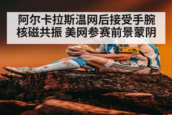 阿尔卡拉斯温网后接受手腕核磁共振 美网参赛前景蒙阴